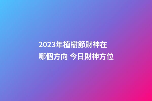 2023年植樹節財神在哪個方向 今日財神方位